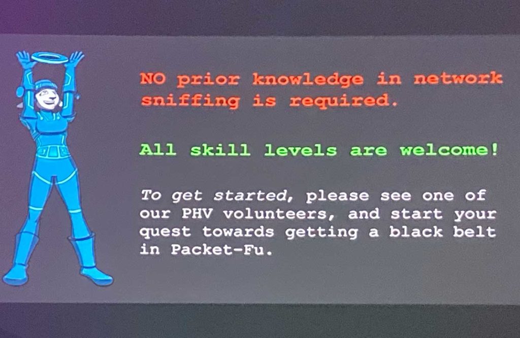 phv-slide-beginner-friendly Slide from the Packet Hacking Village reading: "NO prior knowledge in network sniffing is required. All skill levels are welcome! To get started, please see one of our PHV volunteers, and start your quest towards getting a black belt in Packet-Fu."